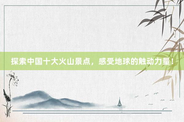 探索中国十大火山景点，感受地球的触动力量！