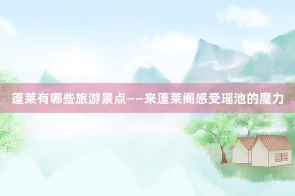蓬莱有哪些旅游景点——来蓬莱阁感受瑶池的魔力