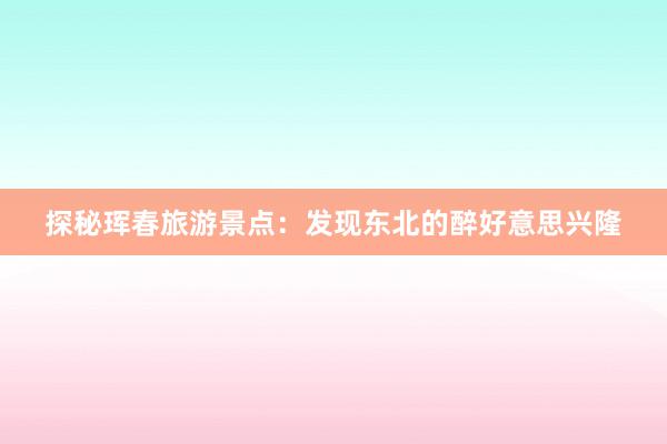 探秘珲春旅游景点：发现东北的醉好意思兴隆